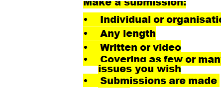 Text Box: Make a submission:
�&nbsp;&nbsp;&nbsp;&nbsp;&nbsp;&nbsp;&nbsp;&nbsp;&nbsp;&nbsp;&nbsp; Individual or organisation
�&nbsp;&nbsp;&nbsp;&nbsp;&nbsp;&nbsp;&nbsp;&nbsp;&nbsp;&nbsp;&nbsp; Any length
�&nbsp;&nbsp;&nbsp;&nbsp;&nbsp;&nbsp;&nbsp;&nbsp;&nbsp;&nbsp;&nbsp; Written or video
�&nbsp;&nbsp;&nbsp;&nbsp;&nbsp;&nbsp;&nbsp;&nbsp;&nbsp;&nbsp;&nbsp; Covering as few or many issues you wish
�&nbsp;&nbsp;&nbsp;&nbsp;&nbsp;&nbsp;&nbsp;&nbsp;&nbsp;&nbsp;&nbsp; Submissions are made public
